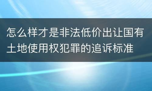 怎么样才是非法低价出让国有土地使用权犯罪的追诉标准