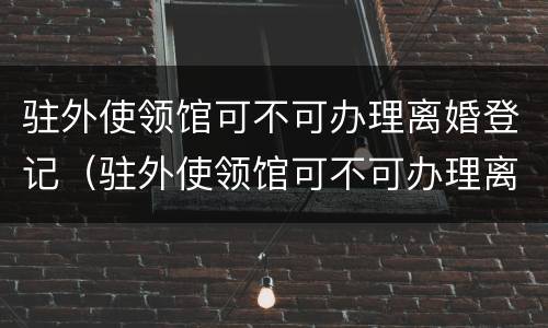 驻外使领馆可不可办理离婚登记（驻外使领馆可不可办理离婚登记）