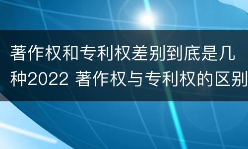 著作权和专利权差别到底是几种2022 著作权与专利权的区别有哪些