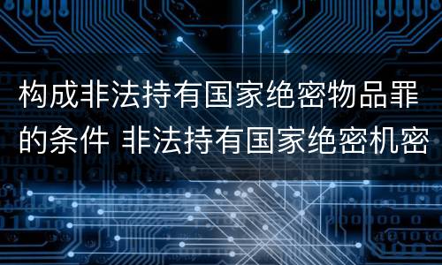 构成非法持有国家绝密物品罪的条件 非法持有国家绝密机密文件资料物品尚不构成犯罪