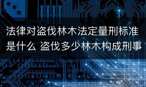 法律对盗伐林木法定量刑标准是什么 盗伐多少林木构成刑事犯罪