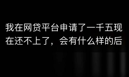 我在网贷平台申请了一千五现在还不上了，会有什么样的后果