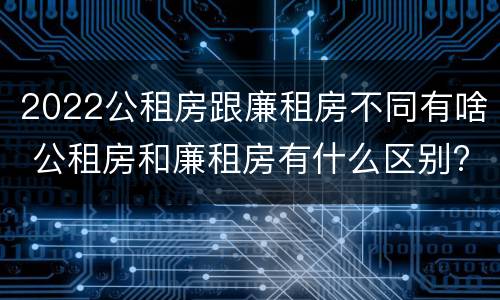 2022公租房跟廉租房不同有啥 公租房和廉租房有什么区别?2019年的