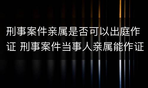 刑事案件亲属是否可以出庭作证 刑事案件当事人亲属能作证吗