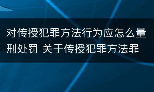 对传授犯罪方法行为应怎么量刑处罚 关于传授犯罪方法罪