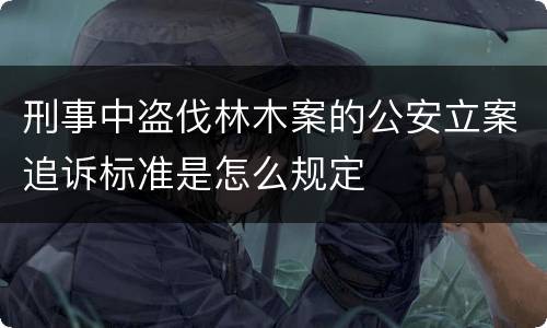 刑事中盗伐林木案的公安立案追诉标准是怎么规定