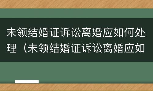 未领结婚证诉讼离婚应如何处理（未领结婚证诉讼离婚应如何处理孩子）