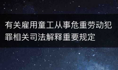 有关雇用童工从事危重劳动犯罪相关司法解释重要规定