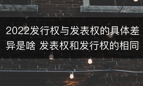2022发行权与发表权的具体差异是啥 发表权和发行权的相同点