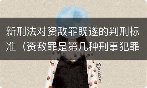 新刑法对资敌罪既遂的判刑标准（资敌罪是第几种刑事犯罪）