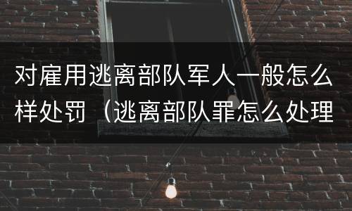 对雇用逃离部队军人一般怎么样处罚（逃离部队罪怎么处理）
