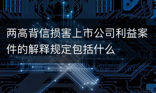 两高背信损害上市公司利益案件的解释规定包括什么