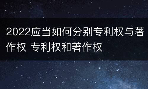 2022应当如何分别专利权与著作权 专利权和著作权