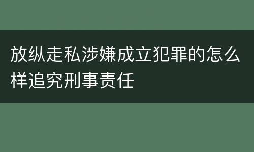 放纵走私涉嫌成立犯罪的怎么样追究刑事责任