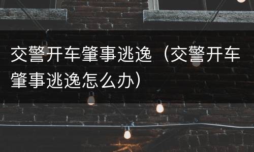 交警开车肇事逃逸（交警开车肇事逃逸怎么办）