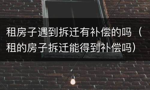 租房子遇到拆迁有补偿的吗（租的房子拆迁能得到补偿吗）