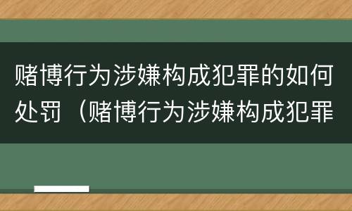 赌博行为涉嫌构成犯罪的如何处罚（赌博行为涉嫌构成犯罪的如何处罚呢）