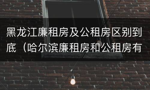 黑龙江廉租房及公租房区别到底（哈尔滨廉租房和公租房有什么区别）