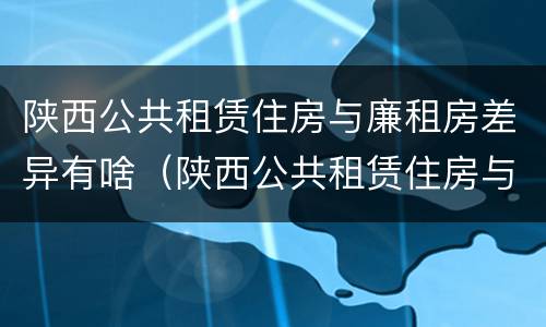 陕西公共租赁住房与廉租房差异有啥（陕西公共租赁住房与廉租房差异有啥区别）