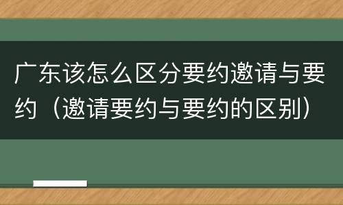 广东该怎么区分要约邀请与要约（邀请要约与要约的区别）