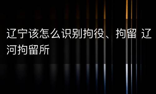辽宁该怎么识别拘役、拘留 辽河拘留所