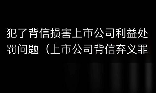 犯了背信损害上市公司利益处罚问题（上市公司背信弃义罪）