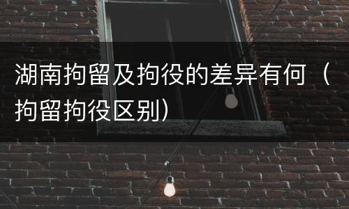 湖南拘留及拘役的差异有何（拘留拘役区别）