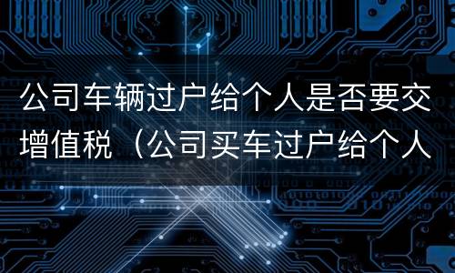 公司车辆过户给个人是否要交增值税（公司买车过户给个人 增值税）