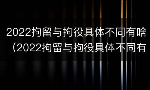 2022拘留与拘役具体不同有啥（2022拘留与拘役具体不同有啥区别）