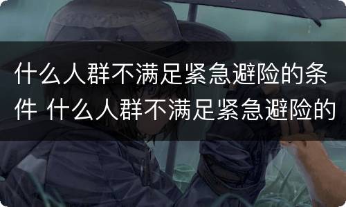 什么人群不满足紧急避险的条件 什么人群不满足紧急避险的条件呢
