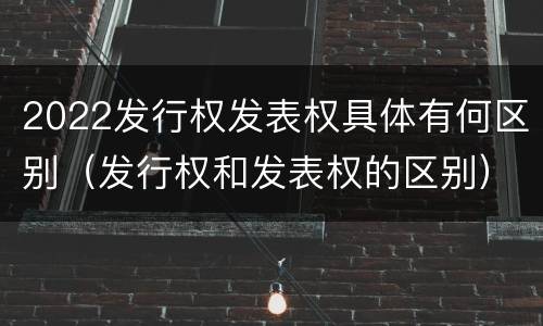 2022发行权发表权具体有何区别(发行权和发表权的区别)