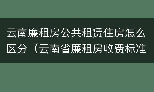 云南廉租房公共租赁住房怎么区分（云南省廉租房收费标准）