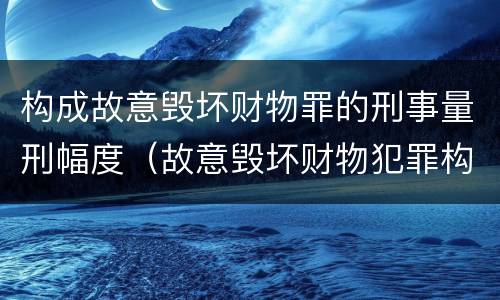 构成故意毁坏财物罪的刑事量刑幅度（故意毁坏财物犯罪构成）