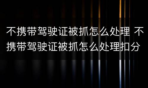 不携带驾驶证被抓怎么处理 不携带驾驶证被抓怎么处理扣分