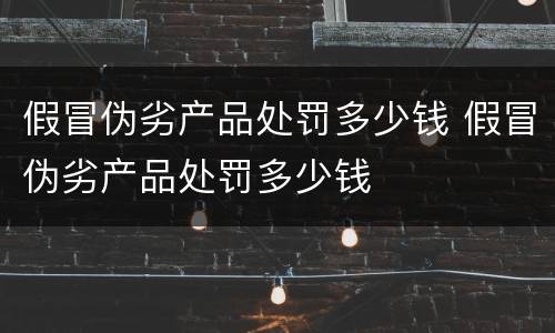 假冒伪劣产品处罚多少钱 假冒伪劣产品处罚多少钱