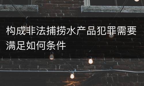 构成非法捕捞水产品犯罪需要满足如何条件