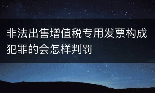 非法出售增值税专用发票构成犯罪的会怎样判罚