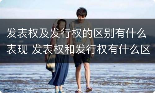 发表权及发行权的区别有什么表现 发表权和发行权有什么区别