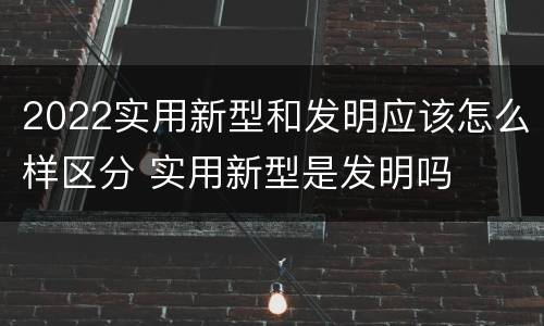 2022实用新型和发明应该怎么样区分 实用新型是发明吗