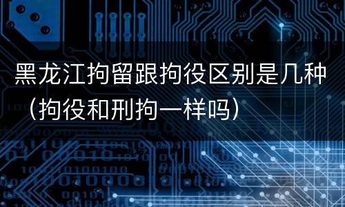 黑龙江拘留跟拘役区别是几种（拘役和刑拘一样吗）