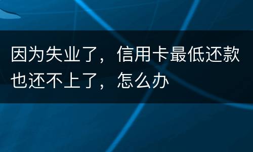因为失业了，信用卡最低还款也还不上了，怎么办