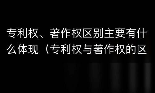 专利权、著作权区别主要有什么体现（专利权与著作权的区别与联系）