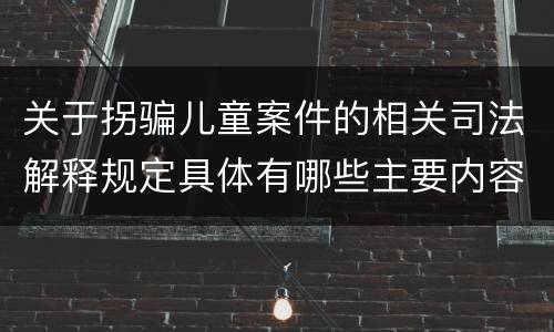 关于拐骗儿童案件的相关司法解释规定具体有哪些主要内容