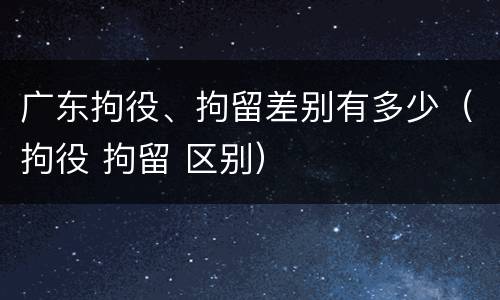 广东拘役、拘留差别有多少（拘役 拘留 区别）