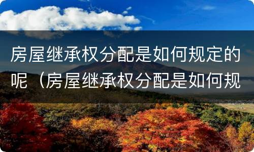 房屋继承权分配是如何规定的呢（房屋继承权分配是如何规定的呢）