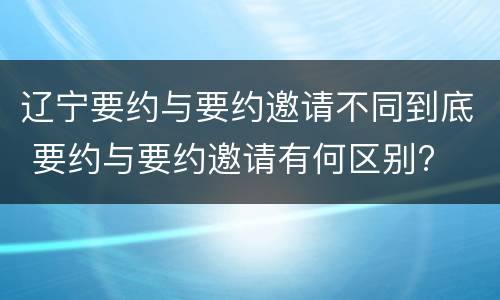 辽宁要约与要约邀请不同到底 要约与要约邀请有何区别?