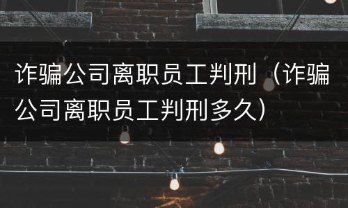 诈骗公司离职员工判刑（诈骗公司离职员工判刑多久）