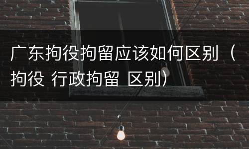 广东拘役拘留应该如何区别（拘役 行政拘留 区别）