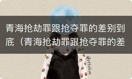 青海抢劫罪跟抢夺罪的差别到底（青海抢劫罪跟抢夺罪的差别到底多大）