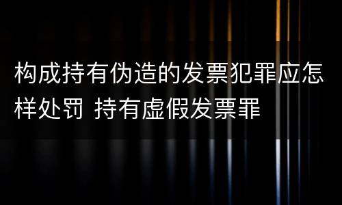 构成持有伪造的发票犯罪应怎样处罚 持有虚假发票罪